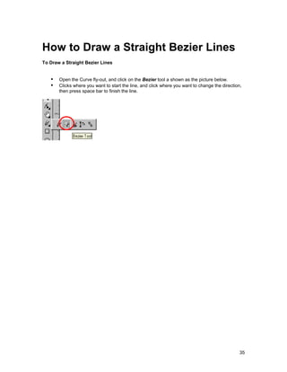 How to Draw a Straight Bezier Lines
To Draw a Straight Bezier Lines


   !" Open the Curve fly-out, and click on the Bezier tool a shown as the picture below.
   !" Clicks where you want to start the line, and click where you want to change the direction,
       then press space bar to finish the line.




                                                                                               35
 