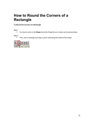 How to Round the Corners of a
Rectangle
To Round the Corners of a Rectangle


Step 1
   !" You have to click on the Shape tool at the Shape fly-out a shown as the picture below.
Step 2
   !" Then, click a rectangle and drag a corner node along the outline of the shape.




                                                                                               37
 