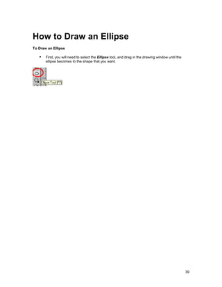How to Draw an Ellipse
To Draw an Ellipse

   !" First, you will need to select the Ellipse tool, and drag in the drawing window until the
       ellipse becomes to the shape that you want.




                                                                                                  39
 