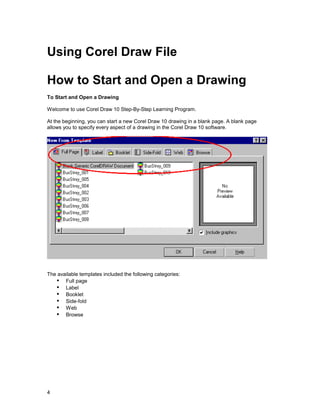 Using Corel Draw File

How to Start and Open a Drawing
To Start and Open a Drawing

Welcome to use Corel Draw 10 Step-By-Step Learning Program.

At the beginning, you can start a new Corel Draw 10 drawing in a blank page. A blank page
allows you to specify every aspect of a drawing in the Corel Draw 10 software.




The available templates included the following categories:
   !" Full page
   !" Label
   !" Booklet
   !" Side-fold
   !" Web
   !" Browse




4
 