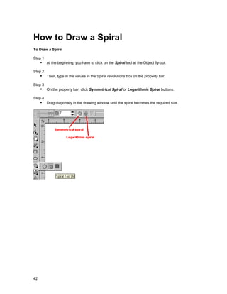 How to Draw a Spiral
To Draw a Spiral

Step 1
     !" At the beginning, you have to click on the Spiral tool at the Object fly-out.
Step 2
     !" Then, type in the values in the Spiral revolutions box on the property bar.
Step 3
     !" On the property bar, click Symmetrical Spiral or Logarithmic Spiral buttons.
Step 4
     !" Drag diagonally in the drawing window until the spiral becomes the required size.




42
 