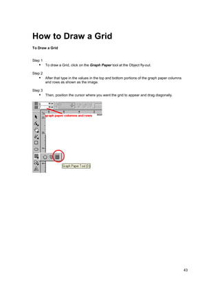 How to Draw a Grid
To Draw a Grid


Step 1
   !" To draw a Grid, click on the Graph Paper tool at the Object fly-out.
Step 2
   !" After that type in the values in the top and bottom portions of the graph paper columns
         and rows as shown as the image.

Step 3
   !" Then, position the cursor where you want the grid to appear and drag diagonally.




                                                                                                43
 