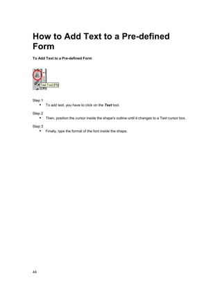 How to Add Text to a Pre-defined
Form
To Add Text to a Pre-defined Form




Step 1
     !" To add text, you have to click on the Text tool.
Step 2
     !" Then, position the cursor inside the shape's outline until it changes to a Text cursor box.
Step 3
     !" Finally, type the format of the font inside the shape.




44
 