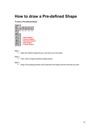 How to draw a Pre-defined Shape
To draw a Pre-defined Shape




Step 1
   !" Open the Perfect shapes fly-out, and click one of the tools.
Step 2
   !" Then, click a shape at perfect shapes picker.
Step 3
   !" Drag in the drawing window until it becomes the shape and the size that you want.




                                                                                          47
 