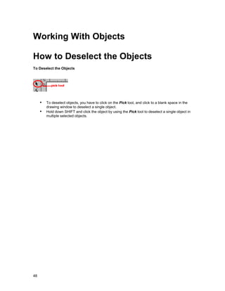 Working With Objects

How to Deselect the Objects
To Deselect the Objects




     !" To deselect objects, you have to click on the Pick tool, and click to a blank space in the
         drawing window to deselect a single object.
     !" Hold down SHIFT and click the object by using the Pick tool to deselect a single object in
         multiple selected objects.




48
 