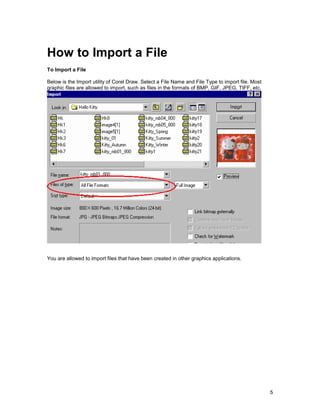 How to Import a File
To Import a File

Below is the Import utility of Corel Draw. Select a File Name and File Type to import file. Most
graphic files are allowed to import, such as files in the formats of BMP, GIF, JPEG, TIFF, etc.




You are allowed to import files that have been created in other graphics applications.




                                                                                                   5
 
