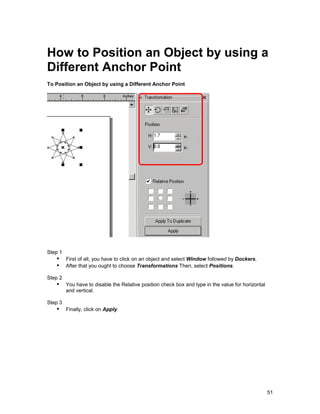 How to Position an Object by using a
Different Anchor Point
To Position an Object by using a Different Anchor Point




Step 1
   !" First of all, you have to click on an object and select Window followed by Dockers.
   !" After that you ought to choose Transformations Then, select Positions.
Step 2
   !" You have to disable the Relative position check box and type in the value for horizontal
         and vertical.

Step 3
   !" Finally, click on Apply.




                                                                                                 51
 