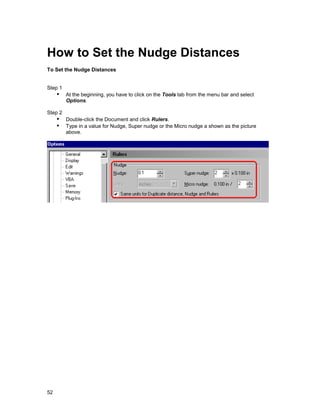How to Set the Nudge Distances
To Set the Nudge Distances


Step 1
     !" At the beginning, you have to click on the Tools tab from the menu bar and select
         Options.

Step 2
     !" Double-click the Document and click Rulers.
     !" Type in a value for Nudge, Super nudge or the Micro nudge a shown as the picture
         above.




52
 