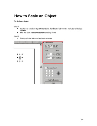 How to Scale an Object
To Scale an Object


Step 1
   !" You have to select an object first and click the Window tab from the menu bar and select
      Dockers.
   !" After that click Transformations followed by Scale.
Step 2
   !" Then type in the horizontal and vertical values.




                                                                                            53
 