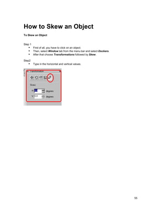 How to Skew an Object
To Skew an Object


Step 1
   !" First of all, you have to click on an object.
   !" Then, select Window tab from the menu bar and select Dockers.
   !" After that choose Transformations followed by Skew.
Step2
   !" Type in the horizontal and vertical values.




                                                                      55
 