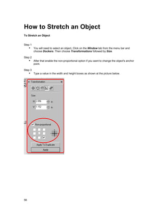 How to Stretch an Object
To Stretch an Object


Step 1
     !" You will need to select an object. Click on the Window tab from the menu bar and
         choose Dockers. Then choose Transformations followed by Size.

Step 2
     !" After that enable the non-proportional option if you want to change the object's anchor
         point.

Step 3
     !" Type a value in the width and height boxes as shown at the picture below.




56
 