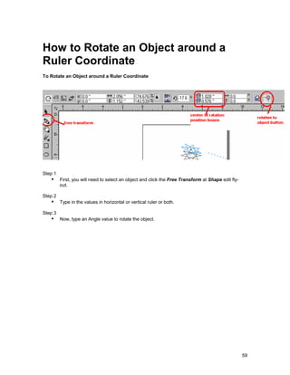 How to Rotate an Object around a
Ruler Coordinate
To Rotate an Object around a Ruler Coordinate




Step 1
   !" First, you will need to select an object and click the Free Transform at Shape edit fly-
         out.

Step 2
   !" Type in the values in horizontal or vertical ruler or both.
Step 3
   !" Now, type an Angle value to rotate the object.




                                                                                                 59
 