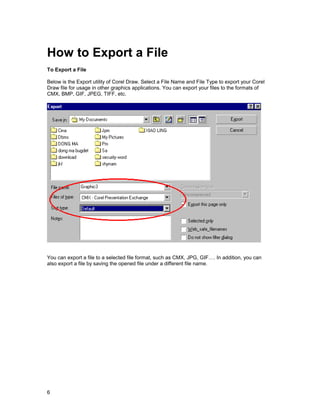How to Export a File
To Export a File

Below is the Export utility of Corel Draw. Select a File Name and File Type to export your Corel
Draw file for usage in other graphics applications. You can export your files to the formats of
CMX, BMP, GIF, JPEG, TIFF, etc.




You can export a file to a selected file format, such as CMX, JPG, GIF…. In addition, you can
also export a file by saving the opened file under a different file name.




6
 