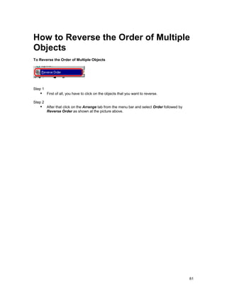 How to Reverse the Order of Multiple
Objects
To Reverse the Order of Multiple Objects




Step 1
   !" First of all, you have to click on the objects that you want to reverse.
Step 2
   !" After that click on the Arrange tab from the menu bar and select Order followed by
         Reverse Order as shown at the picture above.




                                                                                           61
 