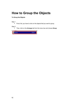 How to Group the Objects
To Group the Objects


Step 1
     !" First of all, you have to click on the objects that you want to group.
Step 2
     !" Then, click on the Arrange tab from the menu bar and choose Group.




62
 