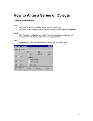 How to Align a Series of Objects
To Align a Series of Objects


Step 1
   !" First of all, you have to select the objects that you want to align.
   !" Then, click on the Arrange tab from the menu bar and choose Align and Distribute.
Step 2
   !" After that, click the Align tab and enable the check boxes that correspond to the
         horizontal and vertical alignment as shown at the picture below.

Step 3
   !" Enable Edge of page or Center of page to align to grid at the align area.




                                                                                          65
 