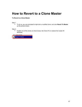 How to Revert to a Clone Master
To Revert to a Clone Master


Step 1
   !" To do so, you are prompted to right-click a modified clone, and click Revert To Master
         as the picture shown.

Step 2
   !" Enable one of the clones at check boxes, like Clone Fill, to restore the master fill
         attributes.




                                                                                               67
 