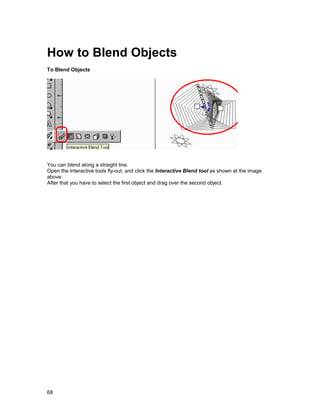 How to Blend Objects
To Blend Objects




You can blend along a straight line.
Open the Interactive tools fly-out, and click the Interactive Blend tool as shown at the image
above.
After that you have to select the first object and drag over the second object.




68
 