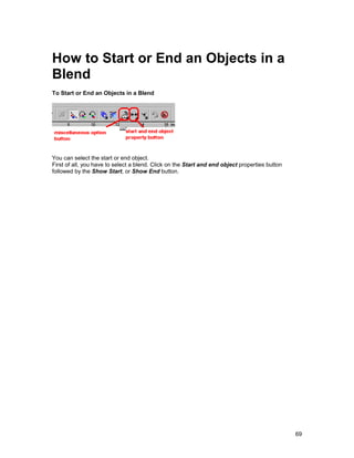 How to Start or End an Objects in a
Blend
To Start or End an Objects in a Blend




You can select the start or end object.
First of all, you have to select a blend. Click on the Start and end object properties button
followed by the Show Start, or Show End button.




                                                                                                69
 