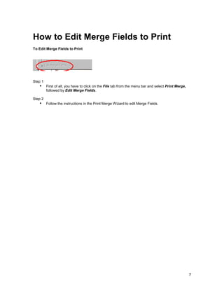 How to Edit Merge Fields to Print
To Edit Merge Fields to Print




Step 1
   !" First of all, you have to click on the File tab from the menu bar and select Print Merge,
         followed by Edit Merge Fields.

Step 2
   !" Follow the instructions in the Print Merge Wizard to edit Merge Fields.




                                                                                                  7
 