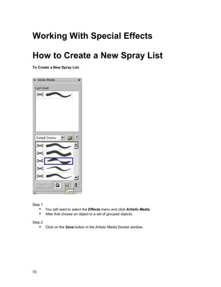 Working With Special Effects

How to Create a New Spray List
To Create a New Spray List




Step 1
     !" You will need to select the Effects menu and click Artistic Media.
     !" After that choose an object or a set of grouped objects.
Step 2
     !" Click on the Save button in the Artistic Media Docker window.




70
 