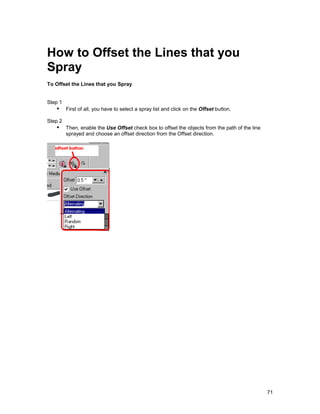 How to Offset the Lines that you
Spray
To Offset the Lines that you Spray


Step 1
   !" First of all, you have to select a spray list and click on the Offset button.
Step 2
   !" Then, enable the Use Offset check box to offset the objects from the path of the line
         sprayed and choose an offset direction from the Offset direction.




                                                                                              71
 