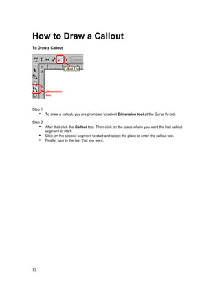 How to Draw a Callout
To Draw a Callout




Step 1
     !" To draw a callout, you are prompted to select Dimension tool at the Curve fly-out.
Step 2
     !" After that click the Callout tool. Then click on the place where you want the first callout
        segment to start.
     !" Click on the second segment to start and select the place to enter the callout text.
     !" Finally, type in the text that you want.




72
 