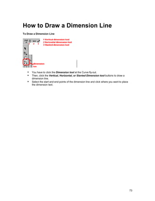 How to Draw a Dimension Line
To Draw a Dimension Line




   !" You have to click the Dimension tool at the Curve fly-out.
   !" Then, click the Vertical, Horizontal, or Slanted Dimension tool buttons to draw a
       dimension line.
   !" Select the start and end points of the dimension line and click where you want to place
       the dimension text.




                                                                                                73
 