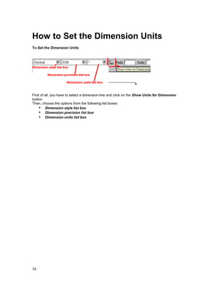 How to Set the Dimension Units
To Set the Dimension Units




First of all, you have to select a dimension line and click on the Show Units for Dimension
button.
Then, choose the options from the following list boxes:
    !" Dimension style list box
    !" Dimension precision list box
    !" Dimension units list box




74
 