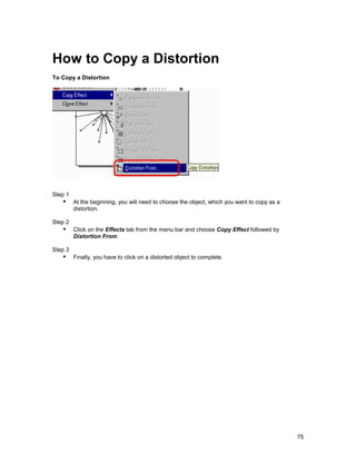 How to Copy a Distortion
To Copy a Distortion




Step 1
   !" At the beginning, you will need to choose the object, which you want to copy as a
         distortion.

Step 2
   !" Click on the Effects tab from the menu bar and choose Copy Effect followed by
         Distortion From.

Step 3
   !" Finally, you have to click on a distorted object to complete.




                                                                                          75
 