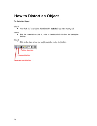 How to Distort an Object
To Distort an Object


Step 1
     !" First of all, you have to click the Interactive Distortion tool in the Tool fly-out.
Step 2
     !" After that click Push and pull, or Zipper, or Twister distortion buttons and specify the
         settings.

Step 3
     !" Click on the place where you want to place the center of distortion.




76
 