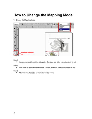 How to Change the Mapping Mode
To Change the Mapping Mode




Step 1
     !" You are prompted to click the Interactive Envelope tool at the Interactive tools fly-out.
Step 2
     !" Then, click an object with an envelope. Choose once from the Mapping mode list box.
Step 3
     !" After that drag the nodes or the nodes' control points.




78
 