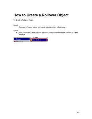 How to Create a Rollover Object
To Create a Rollover Object


Step 1
   !" To create a Rollover object, you have to select an object to be created.
Step 2
   !" Then choose the Effects tab from the menu bar and choose Rollover followed by Create
         Rollover.




                                                                                        79
 