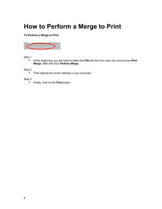 How to Perform a Merge to Print
To Perform a Merge to Print




Step 1
    !" At the beginning, you will need to select the File tab from the menu bar and choose Print
         Merge. After that click Perform Merge.

Step 2
    !" Then specify the printer settings in your computer.
Step 3
    !" Finally, click on the Print button.




8
 