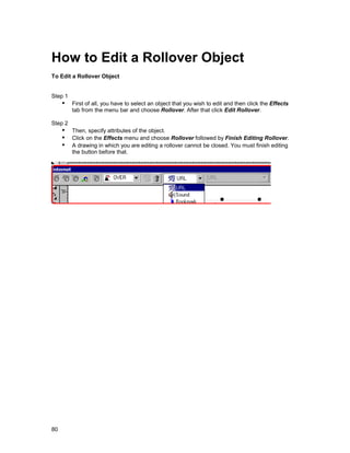 How to Edit a Rollover Object
To Edit a Rollover Object


Step 1
     !" First of all, you have to select an object that you wish to edit and then click the Effects
         tab from the menu bar and choose Rollover. After that click Edit Rollover.

Step 2
     !" Then, specify attributes of the object.
     !" Click on the Effects menu and choose Rollover followed by Finish Editing Rollover.
     !" A drawing in which you are editing a rollover cannot be closed. You must finish editing
         the button before that.




80
 