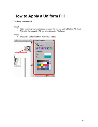 How to Apply a Uniform Fill
To Apply a Uniform Fill


Step 1
   !" At the beginning, you have to select an object that you can apply a Uniform Fill effect.
   !" Then click the Interactive Fill tool at the Interactive Fills fly-out.
Step 2
   !" Choose the Uniform Fill from the Fill Type list box.




                                                                                                 81
 