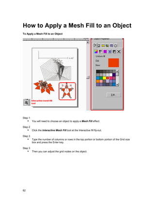 How to Apply a Mesh Fill to an Object
To Apply a Mesh Fill to an Object




Step 1
     !" You will need to choose an object to apply a Mesh Fill effect.
Step 2
     !" Click the Interactive Mesh Fill tool at the Interactive fill fly-out.
Step 3
     !" Type the number of columns or rows in the top portion or bottom portion of the Grid size
         box and press the Enter key.

Step 3
     !" Then you can adjust the grid nodes on the object.




82
 