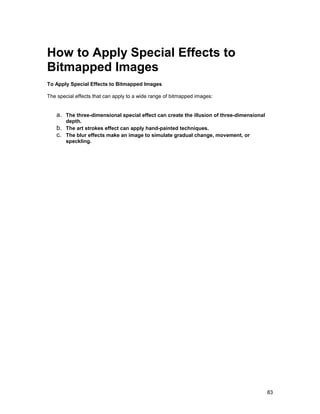 How to Apply Special Effects to
Bitmapped Images
To Apply Special Effects to Bitmapped Images

The special effects that can apply to a wide range of bitmapped images:


    a. The three-dimensional special effect can create the illusion of three-dimensional
         depth.
    b.   The art strokes effect can apply hand-painted techniques.
    c.   The blur effects make an image to simulate gradual change, movement, or
         speckling.




                                                                                           83
 