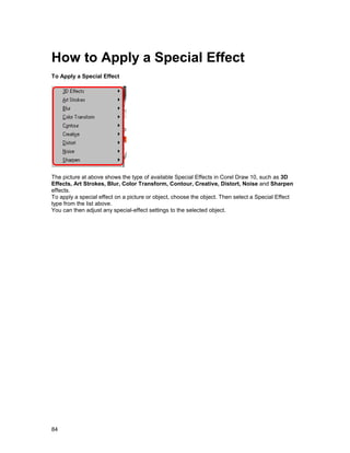 How to Apply a Special Effect
To Apply a Special Effect




The picture at above shows the type of available Special Effects in Corel Draw 10, such as 3D
Effects, Art Strokes, Blur, Color Transform, Contour, Creative, Distort, Noise and Sharpen
effects.
To apply a special effect on a picture or object, choose the object. Then select a Special Effect
type from the list above.
You can then adjust any special-effect settings to the selected object.




84
 