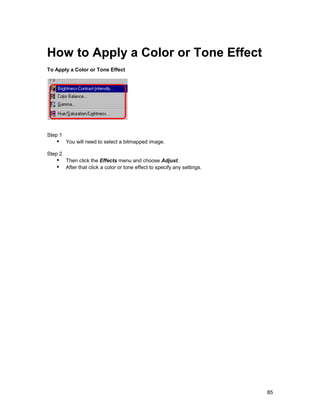How to Apply a Color or Tone Effect
To Apply a Color or Tone Effect




Step 1
   !" You will need to select a bitmapped image.
Step 2
   !" Then click the Effects menu and choose Adjust.
   !" After that click a color or tone effect to specify any settings.




                                                                         85
 