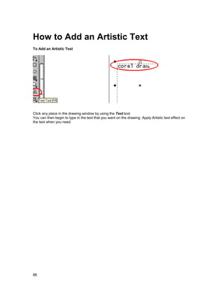 How to Add an Artistic Text
To Add an Artistic Text




Click any place in the drawing window by using the Text tool.
You can then begin to type in the text that you want on the drawing. Apply Artistic text effect on
the text when you need.




86
 