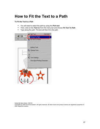 How to Fit the Text to a Path
To Fit the Text to a Path

     !" You will need to select the path by using the Pick tool.
     !" Then, click on the Text tab from the menu bar and choose Fit Text To Path.
     !" Type along the path. The text will then fit to the path.




Edited By Nora Syikin 083101
Copyright (C) 2001-02 Inner Esteem. All rights reserved. All other brand and product names are registered properties of
their respective owners.




                                                                                                                     87
 