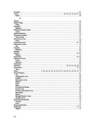 Creative ......................................................................................................................................... 87
Curve ......................................................................................................... 32, 33, 34, 35, 36, 75, 76
  Open .......................................................................................................................................... 36
            D
Delete ............................................................................................................................................ 24
Delete Page................................................................................................................................... 24
  Page ........................................................................................................................................... 24
Deselect ........................................................................................................................................ 49
  Objects ...................................................................................................................................... 49
Different Anchor Point................................................................................................................. 52
  using .......................................................................................................................................... 52
Different Modes............................................................................................................................ 19
Dimension button ........................................................................................................................ 77
  Show Units ................................................................................................................................ 77
Dimension Line ............................................................................................................................ 76
  Draw........................................................................................................................................... 76
Dimension tool ....................................................................................................................... 75, 76
Dimension Units........................................................................................................................... 77
  Set .............................................................................................................................................. 77
Disable .......................................................................................................................................... 52
  Relative...................................................................................................................................... 52
Display .......................................................................................................................................... 30
Distort...................................................................................................................................... 79, 87
  Object ........................................................................................................................................ 79
Distortion ................................................................................................................................ 78, 80
Distortion From ............................................................................................................................ 78
  Copy........................................................................................................................................... 78
  Remove...................................................................................................................................... 80
Distribute ...................................................................................................................................... 67
Dockers ........................................................................................................... 52, 55, 57, 58, 59, 60
Document................................................................................................................................ 12, 54
  Save ........................................................................................................................................... 12
Draw ...................................................... 4, 26, 28, 32, 33, 34, 35, 36, 37, 39, 40, 43, 44, 48, 75, 76
Draw Polygon ............................................................................................................................... 41
  Arc.............................................................................................................................................. 39
  Calligraphic Line ...................................................................................................................... 32
  Callout ....................................................................................................................................... 75
  Dimension Line......................................................................................................................... 76
  Ellipse ........................................................................................................................................ 40
  Grid ............................................................................................................................................ 44
  Open ............................................................................................................................................ 4
  Pre-defined Shape.................................................................................................................... 48
  Preset Line ................................................................................................................................ 33
  Pressure-Sensitive Line........................................................................................................... 34
  Rectangle .................................................................................................................................. 37
  Spiral.......................................................................................................................................... 43
  Straight Bezier Lines................................................................................................................ 36
  Straight Line.............................................................................................................................. 35
Drawing Information .................................................................................................................... 13
  Access ....................................................................................................................................... 13
  print............................................................................................................................................ 13
Drawing Window .......................................................................................................................... 27
Duplicate ................................................................................................................................. 14, 15
  Object ........................................................................................................................................ 14




90
 