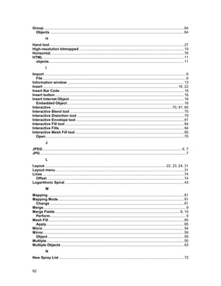 Group ............................................................................................................................................ 64
  Objects ...................................................................................................................................... 64
            H
Hand tool....................................................................................................................................... 27
High-resolution bitmapped ......................................................................................................... 19
Horizontal...................................................................................................................................... 76
HTML ............................................................................................................................................. 11
  objects ....................................................................................................................................... 11
            I
Import .............................................................................................................................................. 6
  File ............................................................................................................................................... 6
Information window ..................................................................................................................... 13
Insert ....................................................................................................................................... 16, 22
Insert Bar Code ............................................................................................................................ 18
Insert button ................................................................................................................................. 16
Insert Internet Object................................................................................................................... 16
  Embedded Object ..................................................................................................................... 16
Interactive ......................................................................................................................... 70, 81, 85
Interactive Blend tool .................................................................................................................. 70
Interactive Distortion tool ........................................................................................................... 79
Interactive Envelope tool ............................................................................................................ 81
Interactive Fill tool ....................................................................................................................... 84
Interactive Fills ............................................................................................................................. 84
Interactive Mesh Fill tool ............................................................................................................. 85
  Open .......................................................................................................................................... 70
            J
JPEG............................................................................................................................................ 6, 7
JPG .................................................................................................................................................. 7
            L
Layout ......................................................................................................................... 22, 23, 24, 31
Layout menu................................................................................................................................. 31
Lines.............................................................................................................................................. 74
  Offset ......................................................................................................................................... 74
Logarithmic Spiral ....................................................................................................................... 43
            M
Mapping ........................................................................................................................................ 81
Mapping Mode.............................................................................................................................. 81
  Change ...................................................................................................................................... 81
Merge............................................................................................................................................... 9
Merge Fields ............................................................................................................................. 8, 10
  Perform........................................................................................................................................ 9
Mesh Fill........................................................................................................................................ 85
  Apply.......................................................................................................................................... 85
Micro.............................................................................................................................................. 54
Mirror............................................................................................................................................. 59
  Object ........................................................................................................................................ 59
Multiple.......................................................................................................................................... 50
Multiple Objects ........................................................................................................................... 63
            N
New Spray List ............................................................................................................................. 72


92
 