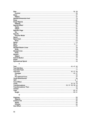 Size .......................................................................................................................................... 56, 58
  Control....................................................................................................................................... 56
Skew .............................................................................................................................................. 57
  Object ........................................................................................................................................ 57
Slanted Dimension tool ............................................................................................................... 76
Snap .............................................................................................................................................. 68
Snap Objects ................................................................................................................................ 68
  Objects ...................................................................................................................................... 68
Special Effect ............................................................................................................................... 87
  Apply.......................................................................................................................................... 87
  select ......................................................................................................................................... 87
Specific Page................................................................................................................................ 28
  Go............................................................................................................................................... 28
Specify .......................................................................................................................................... 30
  Preview Mode ........................................................................................................................... 30
Spiral ............................................................................................................................................. 43
Spiral tool...................................................................................................................................... 43
  Draw........................................................................................................................................... 43
Spray ............................................................................................................................................. 74
Start ........................................................................................................................................... 4, 71
Step2 ............................................................................................................................................. 57
Straight Bezier Lines ................................................................................................................... 36
  Draw........................................................................................................................................... 36
Straight Line ................................................................................................................................. 35
  Draw........................................................................................................................................... 35
Stretch........................................................................................................................................... 58
  Object ........................................................................................................................................ 58
Submit Button .............................................................................................................................. 17
Super ............................................................................................................................................. 54
Symmetrical Spiral....................................................................................................................... 43
            T
Text.................................................................................................................................... 45, 47, 90
Text Edit Box ................................................................................................................................ 17
Text Edit Field .............................................................................................................................. 17
Text tool ............................................................................................................................ 45, 47, 89
  changes ............................................................................................................................... 45, 47
  Fit ............................................................................................................................................... 90
  Pre-defined Form...................................................................................................................... 47
Three-dimensional ....................................................................................................................... 86
TIFF.............................................................................................................................................. 6, 7
Tone Effect.................................................................................................................................... 88
Tools.................................................................................................................................. 30, 54, 79
Transformations................................................................................................... 55, 57, 58, 59, 60
Transformations Then ................................................................................................................. 52
Twister........................................................................................................................................... 79
Type......................................................................................................................................... 60, 61
  Angle.................................................................................................................................... 60, 61
            U
Ungroup ........................................................................................................................................ 66
  Objects ...................................................................................................................................... 66
Uniform Fill ................................................................................................................................... 84
  Apply.......................................................................................................................................... 84
  Choose ...................................................................................................................................... 84
Use Offset ..................................................................................................................................... 74


96
 