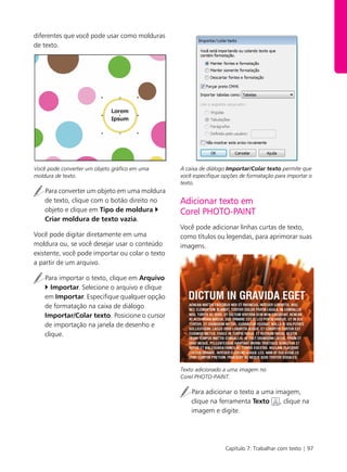 Capítulo 7: Trabalhar com texto | 97
diferentes que você pode usar como molduras
de texto.
Você pode converter um objeto gráfico em uma
moldura de texto.
Para converter um objeto em uma moldura
de texto, clique com o botão direito no
objeto e clique em Tipo de moldura
Criar moldura de texto vazia.
Você pode digitar diretamente em uma
moldura ou, se você desejar usar o conteúdo
existente, você pode importar ou colar o texto
a partir de um arquivo.
Para importar o texto, clique em Arquivo
Importar. Selecione o arquivo e clique
em Importar. Especifique qualquer opção
de formatação na caixa de diálogo
Importar/Colar texto. Posicione o cursor
de importação na janela de desenho e
clique.
A caixa de diálogo Importar/Colar texto permite que
você especifique opções de formatação para importar o
texto.
Adicionar texto em
Corel PHOTO-PAINT
Você pode adicionar linhas curtas de texto,
como títulos ou legendas, para aprimorar suas
imagens.
Texto adicionado a uma imagem no
Corel PHOTO-PAINT.
Para adicionar o texto a uma imagem,
clique na ferramenta Texto , clique na
imagem e digite.
 