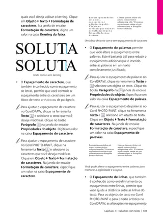 Capítulo 7: Trabalhar com texto | 101
quais você deseja aplicar o kerning. Clique
em Objeto Texto Formatação de
caracteres. Na janela de encaixe
Formatação de caractere, digite um
valor na caixa Kerning da faixa.
Texto com e sem kerning
• O Espaçamento de caractere, que
também é conhecido como espaçamento
de letras, permite que você controle o
espaçamento entre os caracteres em um
bloco de texto artístico ou de parágrafo.
Para ajustar o espaçamento de caractere
no CorelDRAW, clique na ferramenta
Texto e selecione o texto que você
deseja modificar. Clique no botão
Parágrafo na janela de encaixe
Propriedades do objeto. Digite um valor
na caixa Espaçamento de caractere.
Para ajustar o espaçamento de caractere
no Corel PHOTO-PAINT, clique na
ferramenta Texto e selecione os
caracteres que você deseja modificar.
Clique em Objeto Texto Formatação
de caracteres. Na janela de encaixe
Formatação de caractere, especifique
um valor na caixa Espaçamento de
caractere.
Um bloco de texto com e sem espaçamento de caractere
• O Espaçamento de palavras permite
que você altere o espaçamento entre
palavras. Este é bastante útil para reduzir o
espaçamento adicional que é inserido
entre as palavras em um texto
completamente justificado.
Para ajustar o espaçamento de palavras no
CorelDRAW, clique na ferramenta Texto e
selecione um objeto de texto. Clique no
botão Parágrafo na janela de encaixe
Propriedades do objeto. Especifique um
valor na caixa Espaçamento de palavra.
Para ajustar o espaçamento de palavras no
Corel PHOTO-PAINT, clique na ferramenta
Texto e selecione um objeto de texto.
Clique em Objeto Texto Formatação
de caracteres. Na janela de encaixe
Formatação de caractere, especifique
um valor na caixa Espaçamento de
palavras.
Você pode alterar o espaçamento entre palavras para
melhorar a legibilidade e o layout.
• O Espaçamento de linhas, que também
é conhecido como entrelinhamento ou
espaçamento entre linhas, permite que
você ajuste a distância entre as linhas do
texto. Para os objetos de texto no Corel
PHOTO-PAINT e para o texto artístico no
CorelDRAW, as alterações no espaçamento
 