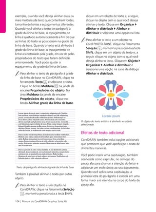 104 | Manual do CorelDRAW Graphics Suite X6
exemplo, quando você deseja alinhar duas ou
mais molduras de texto que contenham fontes,
tamanho de fontes e espaçamentos diferentes.
Quando você alinha o texto de parágrafo à
grade da linha de base, o espaçamento de
linha é ajustado automaticamente a fim de que
as linhas do texto se posicionem na grade de
linha de base. Quando o texto está alinhado à
grade da linha de base, o espaçamento de
linhas é controlado pela grade, em vez de pelas
propriedades do texto que foram definidas
anteriormente. Você pode ajustar o
espaçamento da grade da linha de base.
Para alinhar o texto de parágrafo à grade
da linha de base no CorelDRAW, clique na
ferramenta Texto e selecione o texto.
Clique no botão Moldura na janela de
encaixe Propriedades do objeto. Na
área Moldura da janela de encaixe
Propriedades do objeto, clique no
botão Alinhar grade da linha de base.
Texto de parágrafo alinhado à grade da linha de base
Também é possível alinhar o texto por outro
objeto.
Para alinhar o texto a um objeto no
CorelDRAW, clique na ferramenta Seleção
, mantenha pressionada a tecla Shift,
clique em um objeto de texto e, a seguir,
clique no objeto com o qual você deseja
alinhar o texto. Clique em Organizar
Alinhar e distribuir Alinhar e
distribuir e selecione uma opção na lista.
Para alinhar o texto a um objeto no
Corel PHOTO-PAINT, clique na ferramenta
Seleção , mantenha pressionada a tecla
Shift, clique em um objeto de texto e, a
seguir, clique no objeto com o qual você
deseja alinhar o texto. Clique em Objeto
Organizar Alinhar e distribuir e
selecione uma opção na caixa de diálogo
Alinhar e distribuir.
O objeto do texto artístico é alinhado ao objeto
selecionado.
Efeitos de texto adicional
CorelDRAW também inclui opções adicionais
que permitem que você aperfeiçoe o texto de
diferentes maneiras.
Você pode inserir uma capitulação, também
conhecida como capitular, no começo do
parágrafo para chamar a atenção do leitor e
adicionar um estilo único ao seu documento.
Quando você aplica uma capitulação, a
primeira letra do parágrafo é exibida em uma
fonte maior e é inserida no corpo do texto de
parágrafo.
 