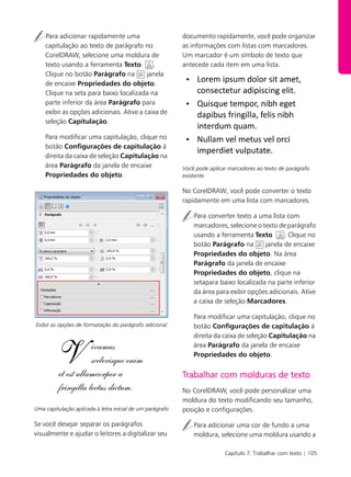 Capítulo 7: Trabalhar com texto | 105
Para adicionar rapidamente uma
capitulação ao texto de parágrafo no
CorelDRAW, selecione uma moldura de
texto usando a ferramenta Texto .
Clique no botão Parágrafo na janela
de encaixe Propriedades do objeto.
Clique na seta para baixo localizada na
parte inferior da área Parágrafo para
exibir as opções adicionais. Ative a caixa de
seleção Capitulação.
Para modificar uma capitulação, clique no
botão Configurações de capitulação á
direita da caixa de seleção Capitulação na
área Parágrafo da janela de encaixe
Propriedades do objeto.
Exibir as opções de formatação do parágrafo adicional
Uma capitulação aplicada à letra inicial de um parágrafo
Se você desejar separar os parágrafos
visualmente e ajudar o leitores a digitalizar seu
documento rapidamente, você pode organizar
as informações com listas com marcadores.
Um marcador é um símbolo de texto que
antecede cada item em uma lista.
Você pode aplicar marcadores ao texto de parágrafo
existente.
No CorelDRAW, você pode converter o texto
rapidamente em uma lista com marcadores.
Para converter texto a uma lista com
marcadores, selecione o texto de parágrafo
usando a ferramenta Texto . Clique no
botão Parágrafo na janela de encaixe
Propriedades do objeto. Na área
Parágrafo da janela de encaixe
Propriedades do objeto, clique na
setapara baixo localizada na parte inferior
da área para exibir opções adicionais. Ative
a caixa de seleção Marcadores.
Para modificar uma capitulação, clique no
botão Configurações de capitulação á
direita da caixa de seleção Capitulação na
área Parágrafo da janela de encaixe
Propriedades do objeto.
Trabalhar com molduras de texto
No CorelDRAW, você pode personalizar uma
moldura do texto modificando seu tamanho,
posição e configurações.
Para adicionar uma cor de fundo a uma
moldura, selecione uma moldura usando a
 