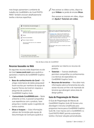 Capítulo 1: Bem-vindo(a) | 7
mais longos apresentam o ambiente de
trabalho do CorelDRAW e do Corel PHOTO-
PAINT. Também ensinam detalhadamente
tarefas e técnicas específicas.
Para acessar os vídeos curtos, clique na
guia Vídeos na janela de encaixe Dicas.
Para acessar os tutoriais em vídeo, clique
em Ajuda Tutoriais em vídeo.
Tela de Boas-vindas do CorelDRAW
Recursos baseados na Web
Os seguintes recursos estão disponíveis no site
da Corel (www.corel.com) para ajudá-lo a
aproveitar o máximo do CorelDRAW Graphics
Suite X6:
• Base de conhecimento da Corel — Os
artigos neste banco de dados pesquisável
foram escritos por membros da equipe de
Suporte Técnico da Corel em resposta a
perguntas de usuários do
CorelDRAW Graphics Suite.
• Comunidade CorelDRAW.com— Neste
ambiente on-line, é possível compartilhar
suas experiências com o produto, fazer
perguntas e receber ajuda e sugestões de
outros usuários.
• Dicas e truques — Estas informações
valiosas são fornecidas pela equipe de
Documentação da Corel para ajudá-lo a
aproveitar ao máximo os recursos do
produto.
• Tutoriais — Tutoriais detalhados
permitem compartilhar os conhecimentos
e as técnicas de especialistas no
CorelDRAW Graphics Suite.
• Recursos de terceiros — Para obter mais
informações sobre as ferramentas da suíte,
acesse recursos on-line e de impressão de
terceiros que abrangem várias áreas de
design gráfico.
Guia de Programação de Macros
O Guia de Programação de Macros do
CorelDRAW Graphics Suite X6 fornece uma
abordagem instrutiva simplificada para
programar macros para o CorelDRAW Graphics
Suite X6. Criar macros com o CorelDRAW e o
Corel PHOTO-PAINT permite automatizar
tarefas e fornecer soluções personalizadas.
 